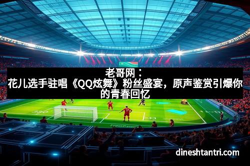 老哥网:花儿选手驻唱《QQ炫舞》粉丝盛宴,原声鉴赏引爆你的青春回忆